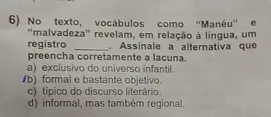 6) No texto , vocábulos como "Manéu" e
"malvadeza" revelam em relação à língua .um
registro __ Assinale a alternativa que
preencha corretamente a lacuna.
a) exclusivo do universo infantil.
4b) formal e bastante objetivo.
c) típico do discurso literário.
d) informal, mas também regional.