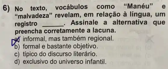 6) No texto vocábulos como "Manéu
"malvadez l" revelam, em relação à língua, um
registro __ . Assinale a alternati a que
preencha corretamente a lacuna.
a) informal, mas também regional.
b) formal e bastante objetivo.
c) típico do discurso literário.
d) exclusivo do universo infantil.