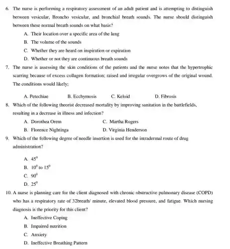 6. The nurse is performing a respiratory assessment of an adult patient and is attempting to distinguish
between vesicular Broncho vesicular, and bronchial breath sounds . The nurse should distinguish
between these normal breath sounds on what basis?
A. Their location over a specific area of the lung
B. The volume of the sounds
C. Whether they are heard on inspiration or expiration
D. Whether or not they are continuous breath sounds
7. The nurse is assessing the skin conditions of the patients and the nurse notes that the hypertrophic
scarring because of excess collagen formation; raised and irregular overgrows of the original wound.
The conditions would likely;
A. Petechiae
B. Ecchymosis
C. Keloid
D. Fibrosis
8. Which of the following theorist decreased mortality by improving sanitation in the battlefields.
resulting in a decrease in illness and infection?
A. Dorothea Orem
C. Martha Rogers
B. Florence Nightinga
D. Virginia Henderson
9. Which of the following degree of needle insertion is used for the intradermal route of drug
administration?
A. 45^0
B. 10^0 to 15^0
C. 90^circ 
D. 25^0
10. A nurse is planning care for the client diagnosed with chronic obstructive pulmonary disease (COPD)
who has a respiratory rate of 32breath/minute elevated blood pressure , and fatigue. Which nursing
diagnosis is the priority for this client?
A. Ineffective Coping
B. Impaired nutrition
C. Anxiety
D. Ineffective Breathing Pattern