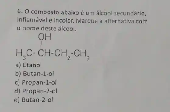 6. O composto abaixo é um álcool secundário,
inflamável e incolor Marque a alternative com
nome deste álcool.
H_(3)C-CH-CH_(2)-CH_(3)
a) Etanol
b) Butan-1-ol
c) Propan-1-ol
d) Pro pan-2-ol
e) Butan-2 -ol