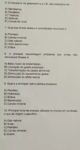 6. O meridiano de greenwich e a LID sào exemplos de:
A) Meridianos:
B) Paralelos:
C) Trópicos;
D) Azimute:
E) Curvas de nivel
7. Qual das fontes abaixo é considerada renovavel o:
A) Petróleo;
B) Carvão mineral;
C) Gás natural;
D) Xisto betuminoso
E) Eólica
8. A principal desvantagem ambiental das fontes nào
renováveis fósseis é:
A) Baixo custo de implantação:
B) Liberação de gases poluentes:
C) Transformação na cadeia alimentar;
D) Diminuição do aquecimento global
E) Diminuição do efeito estufa
9. Qual é a principal matriz elétrica brasileira:
A) Petróleo;
B) Hidráulica;
C) Eólica;
D) Maremotriz;
E) Carvão mineral;
10. Principal fonte de energia utilizada no mundo em no Brasil
e que dá origem a gasolina:
A) Gás natural;
B) Solar:
C) Petróleo;
D) Carvão mineral;
E) Eólica