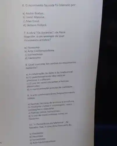 6. O movimento fauvista foi liderado por:
a) André Breton.
b) Henri Matisse
c) Max Ernst.
d) Jackson Pollock
7. A obra "Os Amantes", de René
Magritte, é um exemplo de qual
movimento artístico?
a) Fauvismo
b) Arte Contemporânea
c) Surrealismo
d) Dadaismo
8. Qual conceito foi central no movimento
dadaista?
a) A celebração do belo e do tradicional.
b) O questionament o dos valores
artisticos e culturais.
c) Ouso de cores vibrantes e formas
distorcidas.
d) A representação precisa da realidade.
9. A arte contemporânea frequentemente
utiliza:
a) Apenas técnicas de pintura e escultura.
b) Múltiplas midias e tecnologias, como
instalações e videoarte.
c) Apenas temas surrealistas.
d) Ouso de cores intensas como no
fauvismo.
10. "A Persistência da Memoria", de
Salvador Dali, é uma obra marcante do:
a) Dadaismo
b) Fauvismo
c) Surrealismo
d) Arte Contemporânea