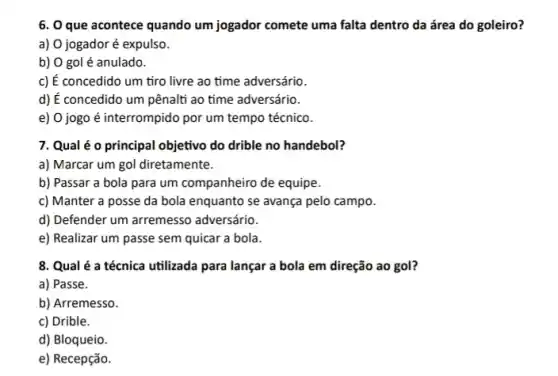 6. O que acontece quando um jogador comete uma falta dentro da área do goleiro?
a) 0 jogador é expulso.
b) 0 gol é anulado.
c) É concedido um tiro livre ao time adversário.
d) É concedido um pênalti ao time adversário.
e) 0 jogo é interrompido por um tempo técnico.
7. Qual é o principal objetivo do drible no handebol?
a) Marcar um gol diretamente.
b) Passar a bola para um companheiro de equipe.
c) Manter a posse da bola enquanto se avança pelo campo.
d) Defender um arremesso adversário.
e) Realizar um passe sem quicar a bola.
8. Qual é a técnica utilizada para lançar a bola em direção ao gol?
a) Passe.
b) Arremesso.
c) Drible.
d) Bloqueio.
e) Recepção.