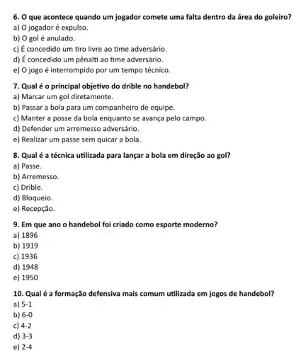 6. O que acontece quando um jogador comete uma falta dentro da área do goleiro?
a) O jogador é expulso.
b) O gol é anulado.
c) É concedido um tiro livre ao time adversário.
d) É concedido um pênalti ao time adversário.
e) O jogo é interrompido por um tempo técnico.
7. Qual é o principal objetivo do drible no handebol?
a) Marcar um gol diretamente.
b) Passar a bola para um companheiro de equipe.
c) Manter a posse da bola enquanto se avança pelo campo.
d) Defender um arremesso adversário.
e) Realizar um passe sem quicar a bola.
8. Qual é a técnica utilizada para lançar a bola em direção ao gol?
a) Passe.
b) Arremesso.
c) Drible.
d) Bloqueio
e) Recepção.
9. Em que ano o handebol foi criado como esporte moderno?
a) 1896
b) 1919
c) 1936
d) 1948
e) 1950
10. Qual é a formação defensiva mais comum utilizada em jogos de handebol?
a) 5-1
b) 6-0
c) 4-2
d) 3-3
e) 2-4