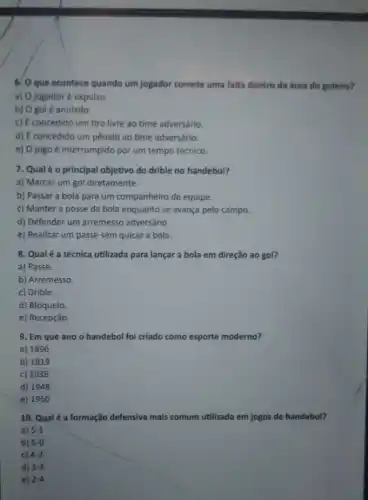 6. O que acontece quando um jogador comete uma falta dentro da área do goleiro?
a) O jogador é expulso.
b) O golé anulado.
c) É concedido um tiro livre ao time adversário.
d) É concedido um pênalt ao time adversário.
e) 0 jogo é interrompido por um tempo técnico.
7. Qualéo principal objetivo do drible no handebol?
a) Marcar um gol diretamente.
b) Passar a bola para um companheiro de equipe.
c) Manter a posse da bola enquanto se avança pelo campo.
d) Defender um arremesso adversário.
e) Realizar um passe sem quicar a bola.
8. Qualé a técnica utilizada para lançar a bola em direção ao gol?
a) Passe.
b) Arremesso.
c) Drible.
d) Bloqueio.
e) Recepção.
9. Em que ano o handebol foi criado como esporte moderno?
a) 1896
b) 1919
c) 1936
d) 1948
e) 1950
10. Qual é a formação defensiva mais comum utilizada em jogos de handebol?
a) 5-1
b) 6-0
c) 4-2
d) 3.3
e) 2-4