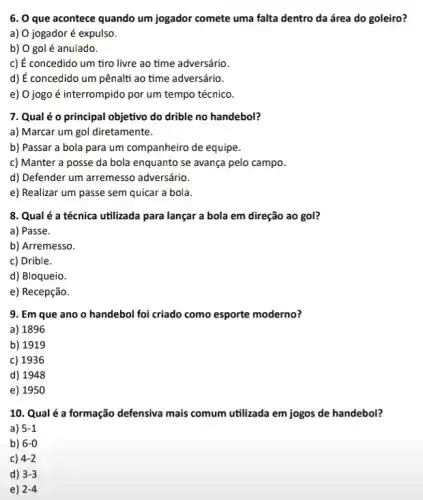 6. O que acontece quando um jogador comete uma falta dentro da área do goleiro?
a) 0 jogador é expulso.
b) O gol é anulado.
c) É concedido um tiro livre ao time adversário.
d) É concedido um pênalti ao time adversário.
e) 0 jogo é interrompido por um tempo técnico.
7. Qual é o principal objetivo do drible no handebol?
a) Marcar um gol diretamente.
b) Passar a bola para um companheiro de equipe.
c) Manter a posse da bola enquanto se avança pelo campo.
d) Defender um arremess adversário.
e) Realizar um passe sem quicar a bola.
8. Qual é a técnica utilizada para lançar a bola em direção ao gol?
a) Passe.
b) Arremesso.
c) Drible.
d) Bloqueio.
e) Recepção.
9. Em que ano o handebol foi criado como esporte moderno?
a) 1896
b) 1919
c) 1936
d) 1948
e) 1950
10. Qual é a formação defensiva mais comum utilizada em jogos de handebol?
a) 5-1
b) 6-0
c) 4-2
d) 3-3
e) 2-4