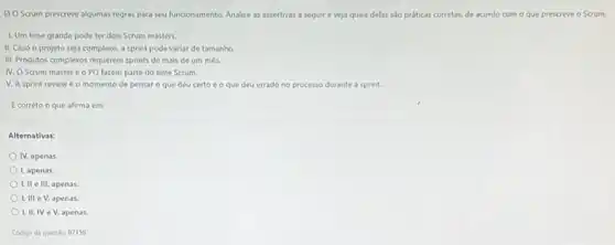 6) O Scrum prescreve algumas regras para seu funcionamento. Analise as assertivas a seguir e veja quais delas sJo práticas corretas, de acordo com - que prescreve o Scrum:
1. Um time grande pode ter dois Scrum masters.
II, Caso o projeto seja complexo, a sprint pode variar de tamanho.
III. Produtos complexos requerem sprints de mais de um mes.
IV. O Scrum master e o PO fazem parte do time Scrum.
V. A sprint review é o momento de pensar O que deu certo e o que deu errado no processo durante a sprint.
Ecorreto o que afirma em:
Alternativas:
IV, apenas
1, apenas.
I, II e III,apenas.
Lill e V, apenas.
I. II, IV e V, apenas.
Codigo da questior 87156