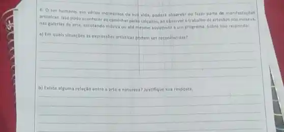 6. O ser humano em varios momentos de sud vida, poderá observar ou fater parte de manifestacoes
artisticas. Isso pode acontecer ao caminhar pelas calcadas ap observar o trabalho de artestos nos museus,
nas galerlas de arte escutando musica ou ate mesmo assistindo a um programa. Sobre isso responda:
a) Em quals situaçōes as expressôes artisticas podem ser reconhecidas?
__
b) Existo alguma relação entre a arte o natureza? Justifique sua resposta.
__