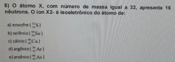 6) O átomo X , com número de massa igual a 32, apresenta 16
nêutrons. 0 ion X2-acute (e) isoeletrônico do átomo de:
a) enxofre (_(16)^32S)
b) selênio (_(34)^68Se)
c) cálcio (_(20)^40Ca)
d) argônio (_(18)^36Ar)
e) arsênio (_(33)^66As)