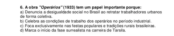 6. A obra "Operários" (1933)tem um papel importante porque:
a) Denuncia a desigualdade social no Brasil ao retratar trabalhadores urbanos
de forma coletiva.
b) Celebra as condições de trabalho dos operários no período industrial.
c) Foca exclusivamente nas festas populares e tradições rurais brasileiras.
d) Marca o início da fase surrealista na carreira de Tarsila.