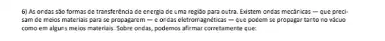 6) As ondas são formas de transferência de energia de uma região para outra. Existem ondas mecânicas - que preci-
sam de meios materiais para se propagarem -e oncas eletromagnéticas -que podem se propagar tanto no vácuo
como em alguns meios materiais. Sobre ondas, podemos afirmar corretamente que: