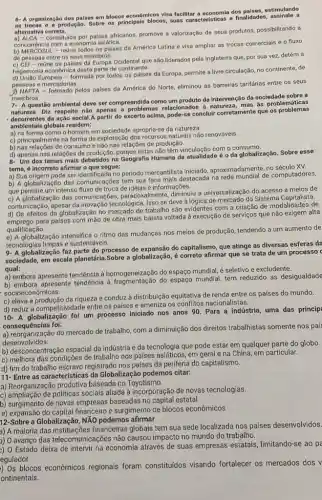 6- A organização dos palses em blocos econômicos visa facilitar a economia dos países, estimulando
as trocas a produção. Sobre os principais blocos, suas e finalidades, assinale a
alternativa correta.
a) ALCA-constituida por paises africanos, promove a valorização de seus produtos, possibilitando a
concorrência com a economla aslática.
- reúne todos os paises da América Latina e visa ampliar as trocas comerciais e o fluxo
de pessoas entre os seus membros.
c) CEI - reúne os paises da Europa Ocidental que são liderados pela Inglaterra que, por sua vez, detém a
hegernonia economica desta parte de continente.
- formada por todos os países da Europa permite a livre circulação no continente, de
pessoas e mercadorias.
pelos países da América do Norte, eliminou as barreiras tarifárias entre os seus
membros
7- A questão ambiental deve ser compreendida como um produto da intervenção da sociedade sobre a
natureza. Diz respetto não apenas a problemas relacionados a natureza, mas as problemáticas
da ação social.A partir do excerto acima,concluir corretamente que os problemas
amblentais globais residem:
a) na forma como o homem em socledade apropria-se da natureza
c) principalmente na forma de exploração dos recursos naturais não renováveis.
b) nas relações de consumo e não nas relações de produção.
d) apenas nas relaçōes de produção, porque estas não têm vinculação com o consumo.
8- Um dos temas mais debatidos na Geografia Humana da atualidade é oda globalização. Sobre esse
tema, é incorreto afirmar 0 que segue:
a) Sua origem pode ser Identificada no periodo mercantilista iniciado, aproximadamente, no século XV.
b) A globalização das comunicações tem sua face mais destacada na rede mundial de computadores,
que permite um intenso fluxo de troca de ideias e informações.
c) A globalização das comunicaçóes paradoxalmente, diminuiu a universalização do acesso a meios de
comunicação, apesar da inovação tecnológica. Isso se deve à lógica de mercado do Sistema Capitales a
d) Os efeitos da globalização no mercado de trabalho são evidentes com a criação de modalidades de
d) Os of para países com mão de obra mais barata voltada à execução de serviços que não exigem alta
qualificação.
e) A globalização intensifica o ritmo das mudanças nos meios de produção tendendo a um aumento de
tecnologias limpas e sustentáveis.
9- A globalização faz parte do processo de expansão do capitalismo, que atinge as diversas esferas da
sociedade, em escala planetária.Sobre a globalização, é correto afirmar que se trata de um processo
qual:
a) embora apresente tendência à homogeneização do espaçO mundial, é seletivo e excludente.
b) embora apresente tendência do espaço mundial, tem reduzido as desigualdade
socioeconômicas.
c) eleva a produção da riqueza e conduz à distribuição equitativa de renda entre os países do mundo.
d) reduz a competitividade entre os países e ameniza os conflitos nacionalistas.
d) re A globalização foi um processo iniciado nos anos 90. Para a indústria, uma das princip
consequências foi:
consequências f do mercado de trabalho com a diminuição dos direitos trabalhistas somente nos país
desenvolvidos.
b) desconcentração espacial da indústria e da tecnologia que pode estar em qualquer parte do globo.
c) melhora das condições de trabalho nos países em geral e na China, em particular.
d) fim do trabalho escravo registrado nos países da periferia do capitalismo.
11- Entre as características da Globalização podemos citar:
a) Reorganização produtiva baseada no Toyotismo.
c) ampliação de politicas sociais aliada à incorporação de novas tecnologias.
b) surgimento de novas baseadas no capital estatal
e) expansão do capital financeiro e surgimento de blocos econômicos
12-Sobre a Globalização, NĂO podemos afirmar
a) A maioria das instituições financeiras globais tem sua sede localizada nos países desenvolvidos.
) 0 avanço das telecomunicações não causou impacto no mundo do trabalho.
) O Estado deixa de intervir na economia através de suas empresas estatais limitando-se ao pe
egulador.
) Os blocos econômicos regionais foram constituidos visando fortalecer os mercados dos v
ontinentais.