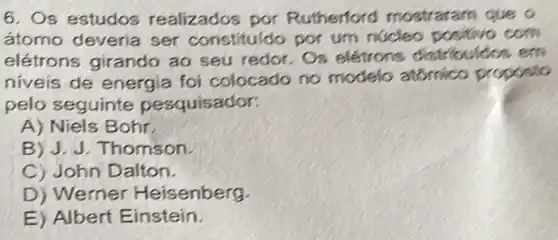 6. Os estudos realizados por Rutherford mostraram que o
átomo deveria ser constituido por um núcleo positivo com
elétrons girando ao seu redor. Os eletrons distribuidos em
niveis de energia foi colocado no modelo atomico proposto
pelo seguinte pesquisador:
A) Niels Bohr.
B) J. J. Thomson.
C) John Dalton.
D) Werner Heisenberg.
E) Albert Einstein.