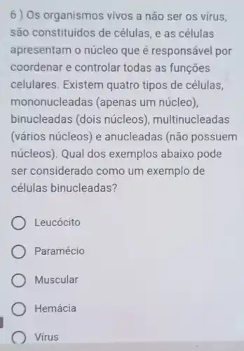 6) Os organismos vivos a não ser os virus,
são constituídos de células, e as células
apresentam o núcleo que é responsável por
coordenar e controlar todas as funções
celulares Existem quatro tipos de células,
mononucleadas (apenas um núcleo),
binucleadas (dois núcleos)multinucleadas
(vários núcleos) e anucleadas (não possuem
núcleos). Qual dos exemplos abaixo pode
ser considerado como um exemplo de
células binucleadas?
Leucócito
Paramécio
Muscular
Hemácia
Virus