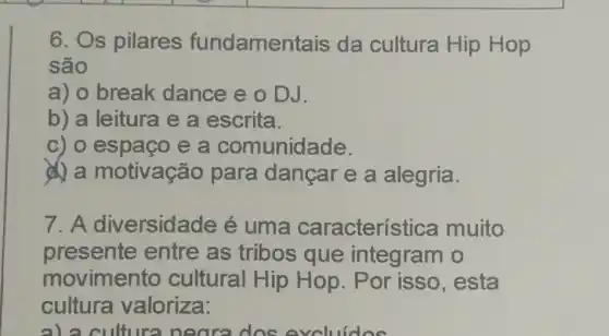 6. Os pilares fundament ais da cultura Hip Hop
são
a) o break dance e o DJ.
b) a leitura e a escrita.
c) o espaço e a comunidade.
a motivação para dançar e a alegria.
7. A diversida de é uma caracterís tica muito
presente entre as tribos que integram o
movimento cultural Hip Hop. Por isso , esta
cultura valoriza:
alacult ira neora dos evol idea