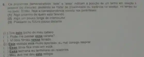 6. Os pronomes demonstrativos "este" e "esse" indicam a posição de um termo em relação à
pessoa do discurso, podendo se tratar de proximidade ou distância no espaço, no tempo ou
no texto. Então faça a correspondência correta nos parenteses
(1) Algo próximo de quem está falando
(2) Algo um pouco longe do interlocutor
(3) Passado ou futuro pouco distante
(4) Tire este bicho do meu cabelo
() Pode me passal essa caneta?
() Vi dois filmes nesse feriado
a
 Este vestido está muito apertado, eu mal consigo respirar
() Esse tênis fica lindo em você.
()
Essa semana eu terminare os relatórios
c Meu avỏ me deu este relógio