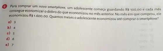 (6) Para comprar um novo smartphone, um adolescente começa guardando
R 100,00 e cada mês
consegue economizar o dobro do que economizou no mês anterior. No mRs em que comprou, ele
economizou R 1.600,00
Quantos meses o adolescente economizou até compraro smartphone?
a) 3
b) 4
c) 5
d) 6
e) 7