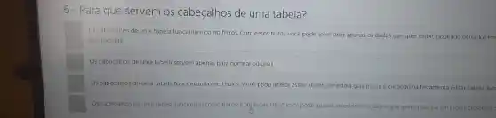 6 - Para que servem os cabeçalhos de uma tabela?
Os cabeçalhos de uma tabela funcionam como filtros. Com esses filtros você pode selecionar apenas os dados que quer exibir, podendo deixá-los em
decrescente.
Os cabeçalhos de uma tabela servem apenas para nomear colunas.
Os cabeçalhos de uma tabela funcionam como titulos Você pode alterar esses titulos, abrindo a guia Insenre clicando na ferramenta Editar Tabela, loc
Os cabeçalhos de uma tabela funcionam como filtros Com esses filtros você pode e apenas selecionar os dados que quer organizar em ordem crescente