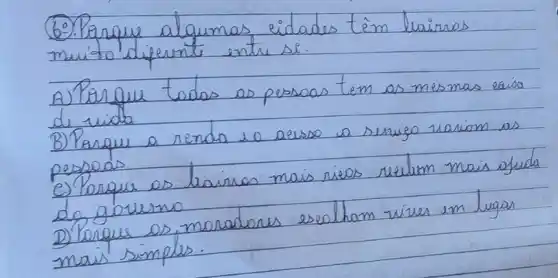 6. Parque algumas eidades têm leairros muito diferente entre si:
A) Porque todas as pessoas tem as mesmas eaís de vida
B) Parque a renda eo aesso a serviço variom as pessoas
e) Porque os bairros mais ricos revelum mais afuda do govemo
D) Porque os moradores escolham vives em lugas mais simples.