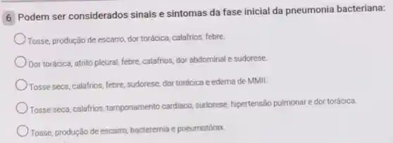 6 Podem ser considerados sinais e sintomas da fase inicial da pneumonia bacteriana:
Tosse, produção de escarro, dor torácica calafrios, febre.
Dor torácica, atrito pleural, febre, calafrios dor abdominal e sudorese.
Tosse seca, calafrios febre, sudorese, dor torácica e edema de MMII.
Tosse seca, calafrios tamponamento cardiaco sudorese, hipertensão pulmonar e dor torácica.
Tosse, produção de escarro, bacteremia e pneumotórax.