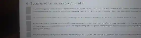 6- É possível editar um gráfico após criá-lo?
Sim. Existem algumas formas de editar um gráfico após sua criação. Uma delas é ao clicar no gráfico, observar os tres icones que aparecem ac
Esses Icones servem para configurar o seu gráfico alterando desde padróes de estilo e de cores até a exibição das informações que você des
Sim, é possivel editarum gráfico após cria-lo porém osecursos de configuração são apenas para a alteração de cor e fonte das letras.
Sim. Existem algumas formas de editar um grafico após sua criação. Uma delas é ao clicar no gráfico, observar a seção Estilos, localizada na gu
icones que aparecem ao lado direito. Esses icones servem para configurar o seu grafico, alterando desde padrões de estilo e de cores até a e
deseja ou nào mostrar.
Após criar um gráfico não é possivel editá lo. Para realizar alguma configuração deve-se apagar o gráfico criado anteriormente e criar um nov