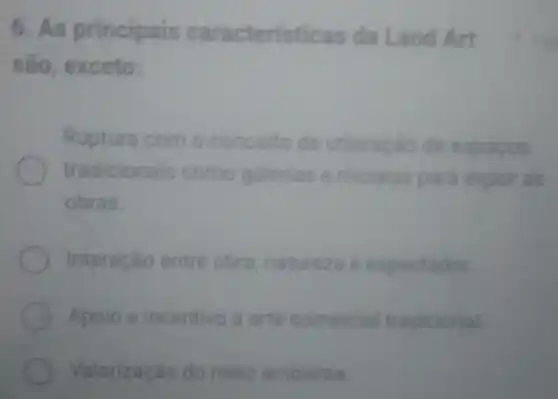 6. As principais caracteristic as da Land Art
são, exceto:
Ruptura com o conceito de utilizaçǎo de espacos
tradicionais como galerias e museus para expor as
obras.
Interação entre obra, natureza e espectador
Apoio e incentivo à arte comercial tradicional
Valorização do meio ambiente