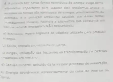 6. A procura por novas fontes renovaveis de energia surge como
alternativa importante par superar dois problemas atuais: a
escasser ce fontes nilo renoviveis de energia principalmente do
petroleo, a poluiçlo ambiental causada por essas fontes
(combustiveis fossess) Assinale 2 alternativa que apresenta um
tipo de recurso energético NĂO RENOVAVEL
a) Biomassa, massa orgânica de vegetais utilizada par produzir
energia.
b) Edilica, amerita proveniente do vento.
c) Biogas, utilização das bactérias na transformação de detritos
organicos em metano.
d) Carvào mineral, extraido da terra pelo processo de mineração
e) Energia geotérmica aproveitamento do calor do interior da
Terra.