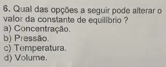 6. Qua ões a seguir pode alterar o
valor da co nsta nte de e quilibrio ?
a) Con centra cão.
b) Pre ssão.
c) Tempe ratura.
d) Volume.