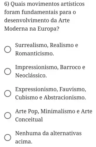 6) Quais movimen tos artísticos
foram fundame ntais para o
desenvolvimento da Arte
Moderna na Europa?
Surrealismo , Realismo e
Roma nticismo.
Impressionis mo, Barroco e
Neoclássico.
Expressioni 3mo, Fauvismo,
Cubismo e Abstracionismo.
Arte Pop , Minimalismo e Arte
Conceitual
Nenhuma I da alternativas
acima.