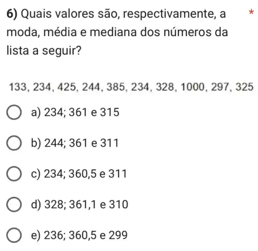 6) Quais valores são , respectivamente . a
moda, média e mediana dos números da
lista a seguir?
133,234,425,244,385,234,328,1000,297,325
a) 234; 361 e 315
b) 244; 361 e 311
c) 234; 360,5 e 311
d) 328; 361.1 e 310
e) 236; 360,5 e 299