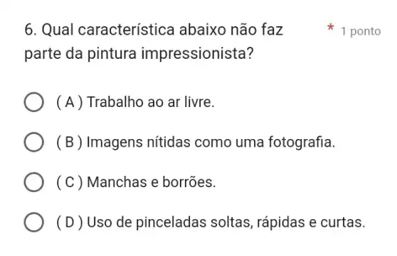 6. Qual característica abaixo não faz
parte da pintura impressionista?
( A ) Trabalho ao ar livre.
(B) Imagens nitidas como uma fotografia.
(C) Manchas e borrões.
( D ) Uso de pinceladas soltas , rápidas e curtas.
1 ponto