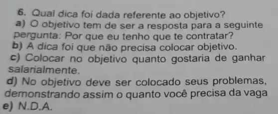 6. Qual dica foi dada referente ao objetivo?
a) 0 objetivo tem de ser a resposta para a seguinte
pergunta : Por que eu tenho que te contratar?
b) A dica foi que não precisa colocar objetivo.
c) Colocar no objetivo quanto gostaria de ganhar
salarialm ente.
d) No objetivo deve ser colocado seus problemas,
demonstr ando assim o quanto você precisa da vaga
e) N.D.A.