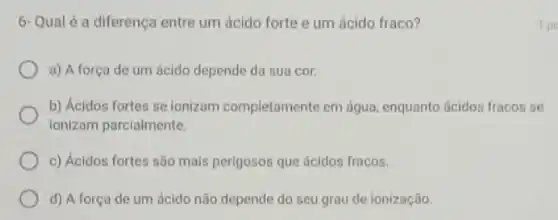 6- Qual é a diferença entre um ácido forte e um ácido fraco?
a) A força de um ácido depende da sua cor.
b) Ácidos fortes se ionizam completamente em água, enquanto ácidos fracos se
ionizam parcialmente.
c) Ácidos fortes são mais perigosos que ácidos fracos.
d) A força de um ácido não depende do seu grau de ionização.
1 po