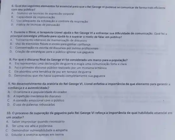 6. Qual dos seguintes elementos fol essencial para que o Rei George VI pudesse se comunicar de forma mais eficiente
com seu público?
A. Domínio de técnicas de expressão corporal
B. Capacidade de improvisação
C. Uso adequado da entonação e controle da respiração
D. Prática de técnicas de persuasão
7. Durante o filme o terapeuta Lionel ajuda o Rei George VI a enfrentar sua dificuldade de comunicação. Qual fol a
principal estratégia utilizada para ajudá-lo a superar o medo de falar em público?
A. Treinamento intensivo de memorização de discursos
B. Uso de exercicios fisicos e vocais para ganhar confiança
C. Concentração na escrita de discursos por outros profissionais
D. Criação de estratégias para o público ignorar sua gagueira
8. Por que o discurso final de George VI fol considerado um marco para a população?
A. Ele representou uma declaração de guerra e exigia uma comunicação forte e clara
B. Foi o primeiro discurso público realizado por um monarca britânico
C. Ele abordou uma temática de paz em tempos de guerra
D. Demonstrou que ele havia superado completamente sua gagueira
9. No desenvolvimento da oratórla do Rei George VI, Lionel enfatiza a importância de que elemento para garantir a
confiança e a autenticidade?
A. Ocarisma e a popularidade do orador
B. A repetição mecânica do discurso
C. A conexão emocional com o público
D. Ouso de palavras rebuscadas
10. O processo de superação da gagueira pelo Rei George VI reforça a importância de qual habilidade ade essencial em
um orador?
A. Saber improvisar quando necessário
B. Ter uma voz alta e poderosa
C. Demonstrar vulnerabilidade e empatia
D. Estudar a oratória apenas em teoria