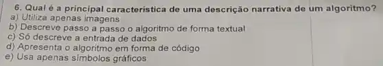 6. Qualé a principal característica de uma descrição narrativa de um algoritmo?
a) Utiliza apenas imagens
b) Descreve passo a passo o algoritmo de forma textual
c) Só descreve a entrada de dados
d) Apresenta o em forma de código
e) Usa apenas simbolos gráficos