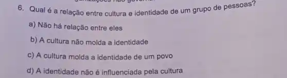 6. Qualé a relação entre cultura e identidade de um grupo de pessoas?
a) Não há relação entre eles
b) A cultura não molda a identidade
c) A cultura molda a identidade de um povo
d) A identidade não é influenciada pela cultura