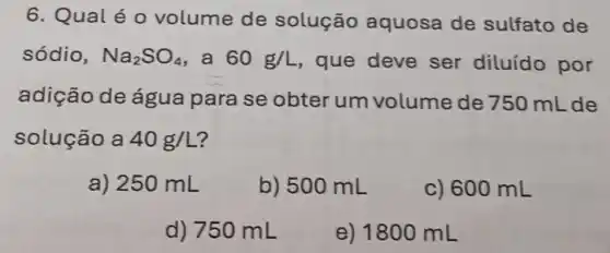 6. Qualéo volume de solução aquosa de sulfato de
sódio, Na_(2)SO_(4) , a 60g/L , que deve ser diluído por
adição de água para se obter um volume de 750 mL de
solução a 40g/L
a) 250 mL
b) 500 mL
c) 600 mL
d) 750 mL
e) 1800 mL