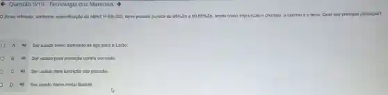 6 Questão 9/10 - Tecnologia dos Materials >
Zinco refinado, conforme especificação da ABNT P-EB-302 deve possuir pureza de 98% 2 zn a 99,95% Zn tendo como impurezas	o ferro Qual sua principal utilização?
A 49 Ser usado como elemento de liga para o Latão
B 4) Serusado para proteção contra corrosão.
c 48 Ser usado para fundição sob pressǎo.
D Ser usado como metal Babbitt