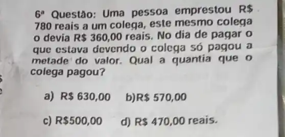 6 Questão: Uma pessoa emprestou R 
780 reais a um colega, este mesmo colega
devia R 360,00 reais. No dia de pagar o
que estava devendo o colega só pagou a
metade do valor Qual a quantia que o
colega pagou?
a) R 630,00 b) R 570,00
R 500,00 d) R 470,00 reais.