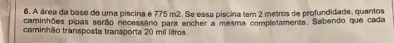 6. A área da base de uma piscina é 775m2 Se essa piscina tem 2 metros de profundidade quantos
caminhões pipas serão necessário para encher a mesma completamente que cada
caminhão transposta transporta 20 mil litros.