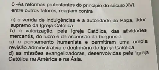 6 -As reformas protestantes do princípio do século XVI,
entre outros fatores, reagiam contra
a) a venda de indulgências e a autoridade do Papa, líder
supremo da Igreja Católica.
b) a valorização, pela Igreja Católica das atividades
mercantis, do lucro e da ascensão da burguesia.
c) o pensamento humanista e permitiram uma ampla
revisão administrativa e doutrinária da Igreja Católica.
d) as missões evangeliza senvolvidas pela Igreja
Católica na América e na Ásia.