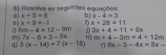 6) Resolva as seguintes equaçōes:
a) x+5=8
b) x-4=3
e) x+9=-1
f) x+28=11
i) 6m-4=12-9m
j) 3x+4=11+9x
m) 7x-6=3-5x
n) m+4-3m=4+12m
q) 3(x-14)=7(x-18)
r) 9x-3-4x=8x-