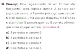 6 (Saresp) Pelo regulamento de um torneio de
basquete, cada equipe ganha 2 pontos por
jogo que vencere 1 ponto por jogo que perder
Nesse tomeio, uma equipe disputou 9 partidas
e acumulou 15 pontos ganhos. E correto afirmar
que essa equipe vencet Altemative d
a) 3 partidas e perdeu 6
b) 4 partidase perdeu 5
c) 5 partidas e perdeu 4
d) 6 partidase perdeu 5