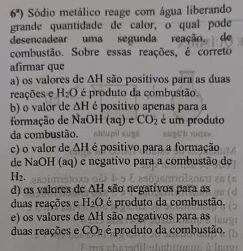 6") Sódio metálico reage com água liberando
grande quantidade de calor, o qual pode
desencadear uma segunda reação. de
combustão. Sobre essas reações c correto
afirmar que
a) os valores de Delta H são positivos para as duas
reaçōes e H_(2)O é produto da combustão.
b) o valor de Delta H é positivo apenas para a
formação de NaOH(aq)eCO_(2) é um produto
da combustão - sblupil il sugs	suge"b 1095V
c) o valor de Delta H é positivo para a formação aouM
de NaOH (aq) e negativo para,a combustão de
H_(2)
d) os valores de Delta H são negativos para as (d
duas reações e H_(2)O é produto da combustão.
e) os valores de Delta H são negativos para as Isuoi
duas reações e CO_(2) é produto da combustão.