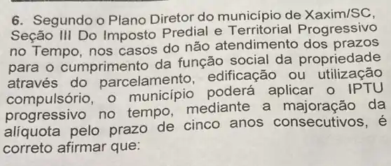 6. Segundo o Plano Diretor do município de Xaxim/SC
Seção III Do Imposto Predial e T rogressivo
no Tempo, nos casos do não atendimento dos prazos
para o cumprime nto da função social da propriedade
através do parcelamento edificação ou utilização
compulsório, 0 município poderá aplicar o IPTU
progressivo no tempo mediante a majoração da
aliquota pelo prazo de cinco anos consecut ivos, é
correto afirmar que: