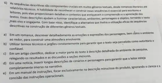 6) As sequências descritivas são componentes cruclais em muitos generos textuais, desde romances literários até
relatórios técnicos. A habilidade de reconhecer e construir essas sequências é essencial para escritores e
leitores, pois elas proporcionam detalhes e contextos que enriquecem a compreensão e a apreciação dos
textos. Essas descrições ajudam a iluminar caracteristicas, ambientes personagens e objetos, tornando o texto
mais vivo e engajante Com base nisso, identifique a alternativa que ilustra a utilização eficaz de sequências
descritivas na construção de diferentes gêneros textuais.
a) Em um romance , descrever detailhadamente as emogress e expressões dos personagens bem como o ambiente
ao redor, para construir uma atmosfera envolvente.
b) Utilizar termos técnicos e jargões constantemente para garantir que o texto seja percebido como autoritário e
confiável.
c) Em um artigo cientifico, dedicar a maior parte do texto à descrição detalhada do ambiente de pesquisa,
relegando os resultados e as discussões a seções menores.
d) Em uma notícia inserir longas descrições de cenários e personagens para garantir que o leitor esteja
completamente imerso na narrativa.
e) Em um manual de instruções, focar exclusivamente na descrição minuciosa do produto, ignorando a clareza e a
concisão das instruções operacionais.