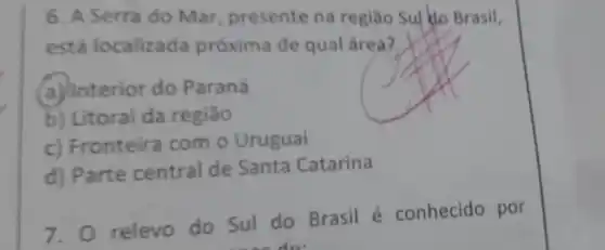 6. A Serra do Mar, presente na regiao Sul do Brasil,
está localizada próxima de qual área?
a) Interior do Paraná
b) Litoral da regiāo
c) Fronteira com o Uruguai
d) Parte central de Santa Catarina
relevo do Sul do Brasil é conhecido por