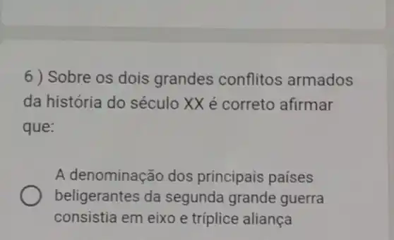 6 ) Sobre os dois grandes conflitos armados
da história do século XX é correto afirmar
que:
A denominação dos principais países
beligerantes da segunda grande guerra
consistia em eixo e triplice aliança