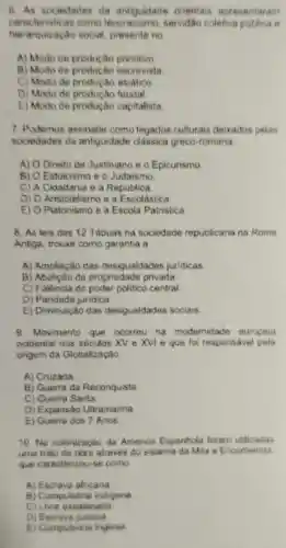 6. As sociedades da antiguidad orientais apresentaram
caracteristicas como servidão coleliva butding o
hierarquizacao social, presente no
A) Modo de productio primitivo
B) Modo de escravista
C) Modo de asiatico
D) Modo de feudal.
E) Modo de produção capitalista
7. Podemos assinalar como legados culturais deixados pelas
sociedades da antiguidade classica greco-romana
A) O Direito de Justiniano e o Epicurismo
B) O Estoicismo e o Judaismo
C) A Cidadania e a Republica
D) 0 Aristotelismo e a Escolástica
E) O Platonismo e a Escola Patristica
8. As leis das 12 Tabuas na sociedade republicana na Roma
Antiga, trouxe como garantia a
A) Ampliação das desigualdades juridicas
B) Abolição da propriedade privada
C) Falência do poder politico central
D) Paridade juridica.
E) Diminuiçã das desigualdades sociais
9. Movimento que ocorreu na modernidade europeia
ocidental nos séculos XV e XVI e que fo responsável pela
origem da Globalização
A) Cruzada.
B) Guerra da Reconquista
C) Guerra Santa
D) Expansão Ultramarina
E) Guerra dos 7 Anos
10. Na colonização da America Espanhola foram utilizadas
uma mão de obre atraves do sistema da Mita 6 Encomienda
que caracterizou-se como
A) Escrava africana
B) Compulsoria indigena
c Livre assalariada
D) Escrave judaica
E) Compulsoria inglesa