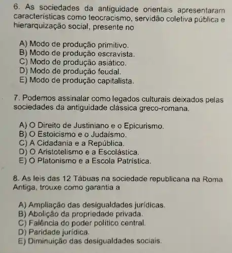 6. As sociedades da antiguidade orientais apresentaram
características como teocracism o, servidão coletiva pública e
hierarquização social , presente no
A) Modo de produção primitivo.
B) Modo de produção escravista.
C) Modo de asiático.
D) Modo de produção feudal.
E) Modo de produção capitalista.
7. Podemos assinalar como legados culturais deixados pelas
sociedades da antiguidade clássica greco-romana.
A) O Direito de Justiniano eo Epicurismo.
B) 0 Estoicismo e o Judaísmo.
C) A Cidadania e a República.
D) Aristotelism ea Escolástica
E) Platonismo e a Escola Patristica.
8. As leis das 12 Tábuas na sociedade republicane na Roma
Antiga, trouxe como garantia , a
A) Ampliação das desigualdade s jurídicas.
B da propriedade privada.
C) Falência do poder político central.
D jurídica.
E) Diminuiçãc das desigualdades sociais.